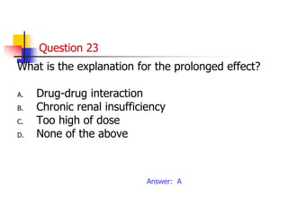 Question 23
What is the explanation for the prolonged effect?
A. Drug-drug interaction
B. Chronic renal insufficiency
C. Too high of dose
D. None of the above
Answer: A
 