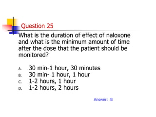 Question 25
What is the duration of effect of naloxone
and what is the minimum amount of time
after the dose that the patient should be
monitored?
A. 30 min-1 hour, 30 minutes
B. 30 min- 1 hour, 1 hour
C. 1-2 hours, 1 hour
D. 1-2 hours, 2 hours
Answer: B
 