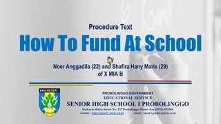 Procedure Text
How To Fund At School
By
Noer Anggadila (22) and Shafira Hany Maris (29)
of X MIA B
PROBOLINGGO GOVERNMENT
EDUCATIONAL SERVICE
SENIOR HIGH SCHOOL I PROBOLINGGO
Soekarno Hatta Street No. 137 Probolinggo Phone./Fax (0335) 421566
website : http://sman1_prob.sch.id email : sman1.prob@yahoo.co.id
 