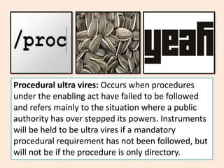 Procedural ultra vires: Occurs when procedures
under the enabling act have failed to be followed
and refers mainly to the situation where a public
authority has over stepped its powers. Instruments
will be held to be ultra vires if a mandatory
procedural requirement has not been followed, but
will not be if the procedure is only directory.
 