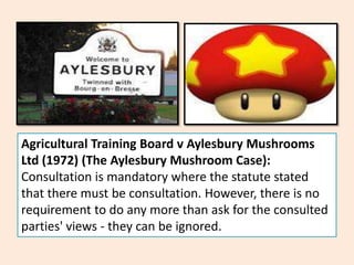 Agricultural Training Board v Aylesbury Mushrooms
Ltd (1972) (The Aylesbury Mushroom Case):
Consultation is mandatory where the statute stated
that there must be consultation. However, there is no
requirement to do any more than ask for the consulted
parties' views - they can be ignored.
 