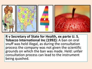 R v Secretary of State for Health, ex parte U. S.
Tobacco International Inc (1992): A ban on oral
snuff was held illegal, as during the consultation
process the company was not given the scientific
grounds on which the ban was made. Held: unfair
consultation process can lead to the instrument
being quashed.
 
