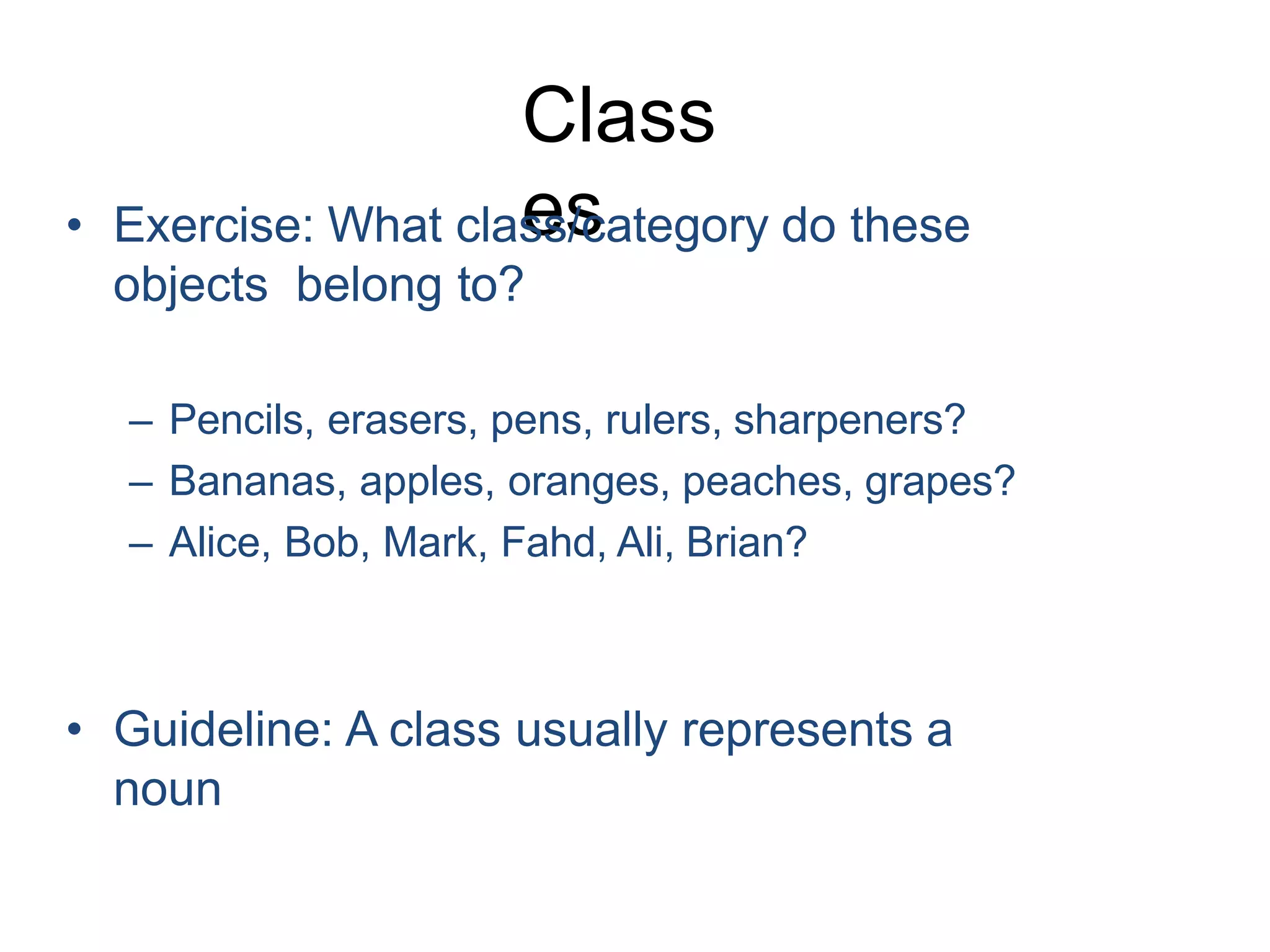 Class es • Exercise: What class/category do these objects belong to? – Pencils, erasers, pens, rulers, sharpeners? – Bananas, apples, oranges, peaches, grapes? – Alice, Bob, Mark, Fahd, Ali, Brian? • Guideline: A class usually represents a noun 