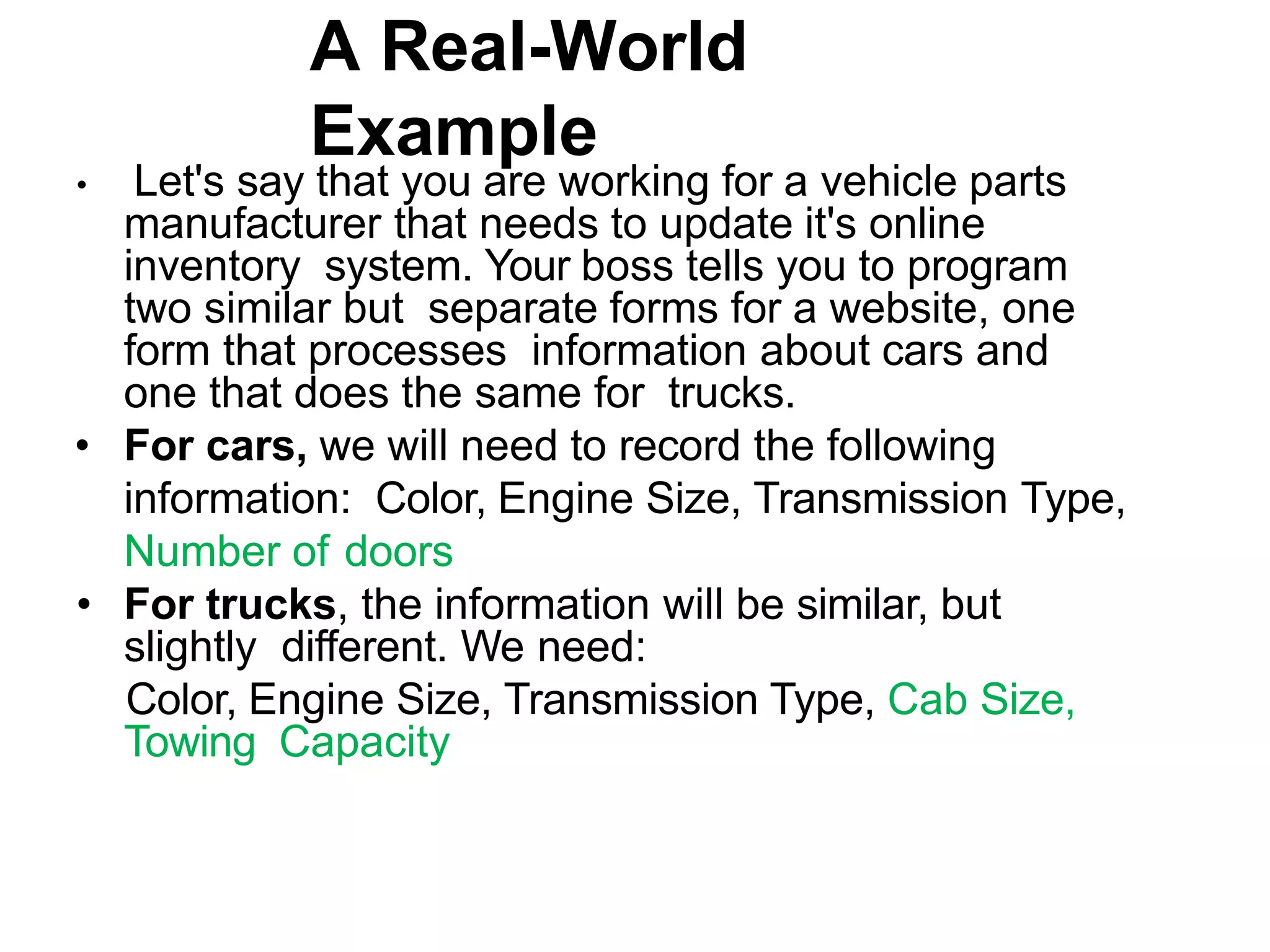 A Real-World Example • Let's say that you are working for a vehicle parts manufacturer that needs to update it's online inventory system. Your boss tells you to program two similar but separate forms for a website, one form that processes information about cars and one that does the same for trucks. • For cars, we will need to record the following information: Color, Engine Size, Transmission Type, Number of doors • For trucks, the information will be similar, but slightly different. We need: Color, Engine Size, Transmission Type, Cab Size, Towing Capacity 