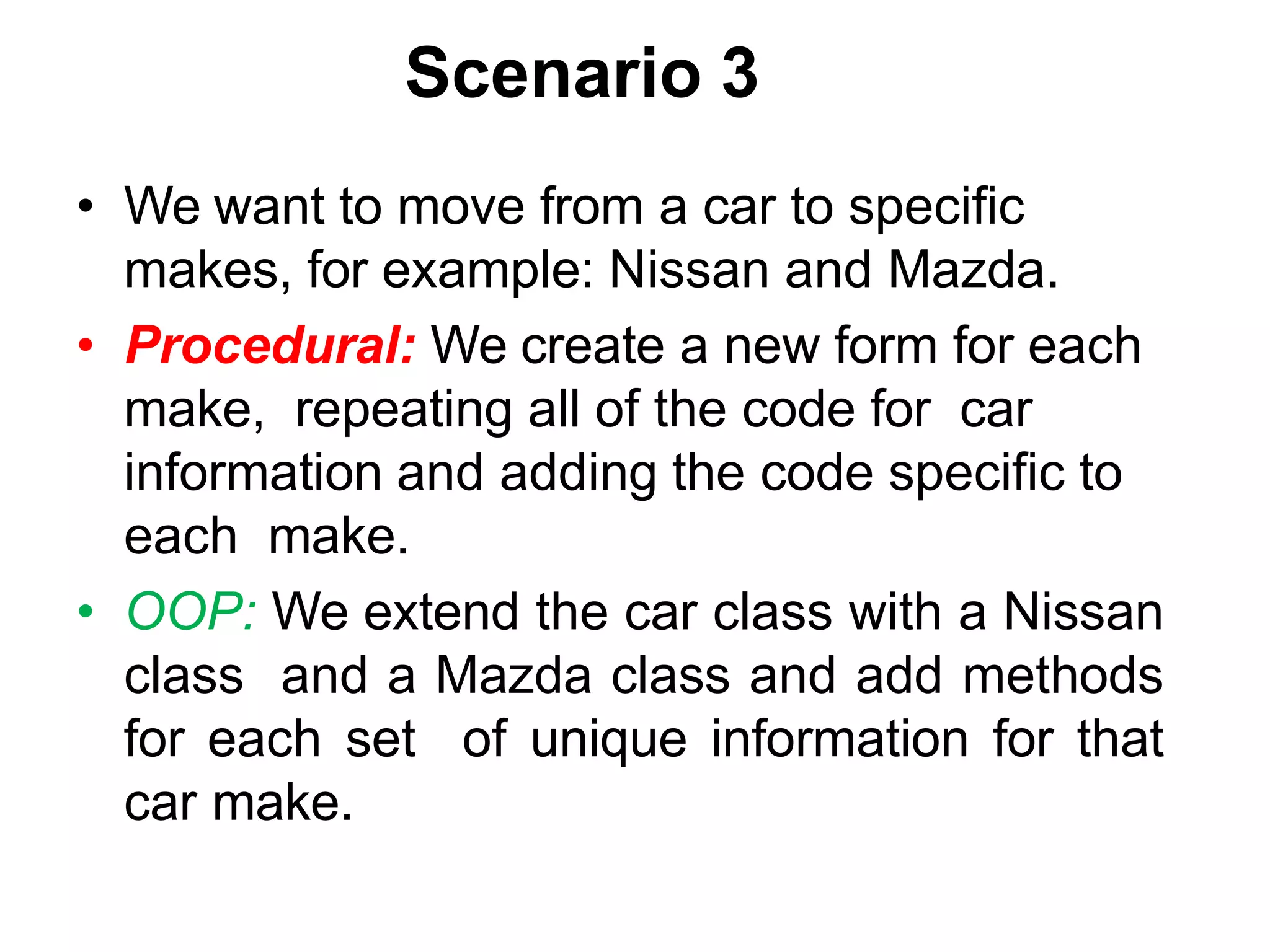 Scenario 3 • We want to move from a car to specific makes, for example: Nissan and Mazda. • Procedural: We create a new form for each make, repeating all of the code for car information and adding the code specific to each make. • OOP: We extend the car class with a Nissan class and a Mazda class and add methods for each set of unique information for that car make. 