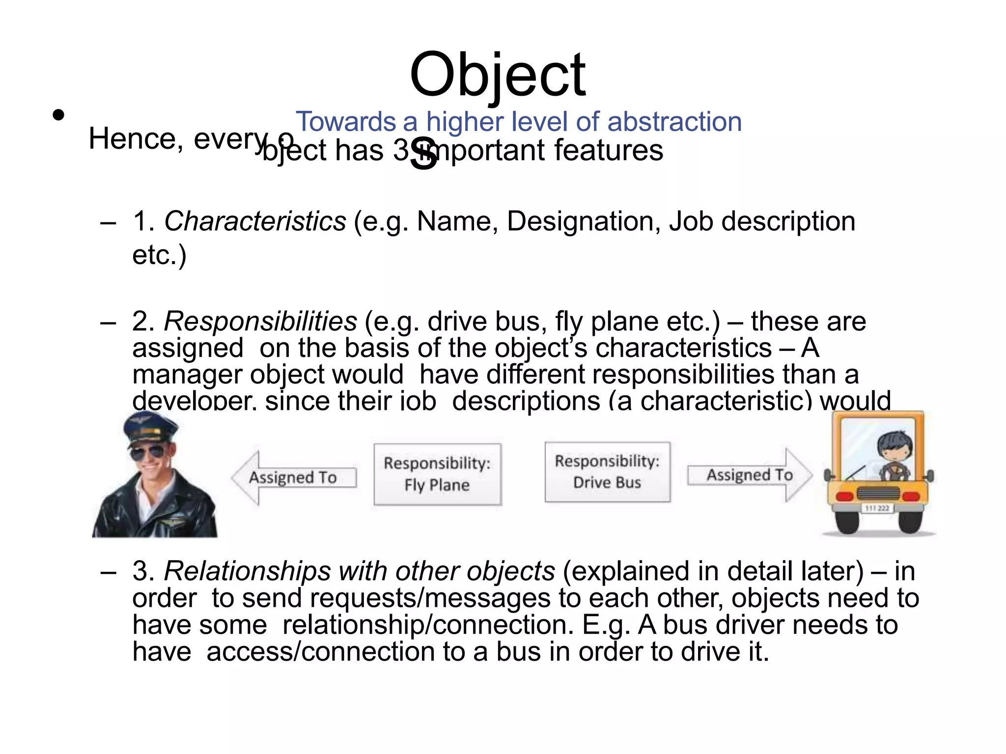 Object s • Hence, every o Towards a higher level of abstraction bject has 3 important features – 1. Characteristics (e.g. Name, Designation, Job description etc.) – 2. Responsibilities (e.g. drive bus, fly plane etc.) – these are assigned on the basis of the object’s characteristics – A manager object would have different responsibilities than a developer, since their job descriptions (a characteristic) would be different: – 3. Relationships with other objects (explained in detail later) – in order to send requests/messages to each other, objects need to have some relationship/connection. E.g. A bus driver needs to have access/connection to a bus in order to drive it. 