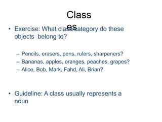 Class
es
• Exercise: What class/category do these
objects belong to?
– Pencils, erasers, pens, rulers, sharpeners?
– Bananas, apples, oranges, peaches, grapes?
– Alice, Bob, Mark, Fahd, Ali, Brian?
• Guideline: A class usually represents a
noun
 