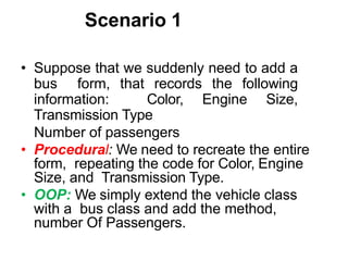 Scenario 1
• Suppose that we suddenly need to add a
bus form, that records the following
information: Color, Engine Size,
Transmission Type
Number of passengers
• Procedural: We need to recreate the entire
form, repeating the code for Color, Engine
Size, and Transmission Type.
• OOP: We simply extend the vehicle class
with a bus class and add the method,
number Of Passengers.
 