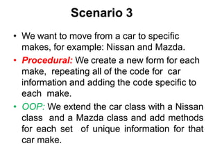 Scenario 3
• We want to move from a car to specific
makes, for example: Nissan and Mazda.
• Procedural: We create a new form for each
make, repeating all of the code for car
information and adding the code specific to
each make.
• OOP: We extend the car class with a Nissan
class and a Mazda class and add methods
for each set of unique information for that
car make.
 