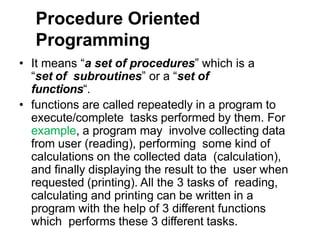 Procedure Oriented
Programming
• It means “a set of procedures” which is a
“set of subroutines” or a “set of
functions“.
• functions are called repeatedly in a program to
execute/complete tasks performed by them. For
example, a program may involve collecting data
from user (reading), performing some kind of
calculations on the collected data (calculation),
and finally displaying the result to the user when
requested (printing). All the 3 tasks of reading,
calculating and printing can be written in a
program with the help of 3 different functions
which performs these 3 different tasks.
 
