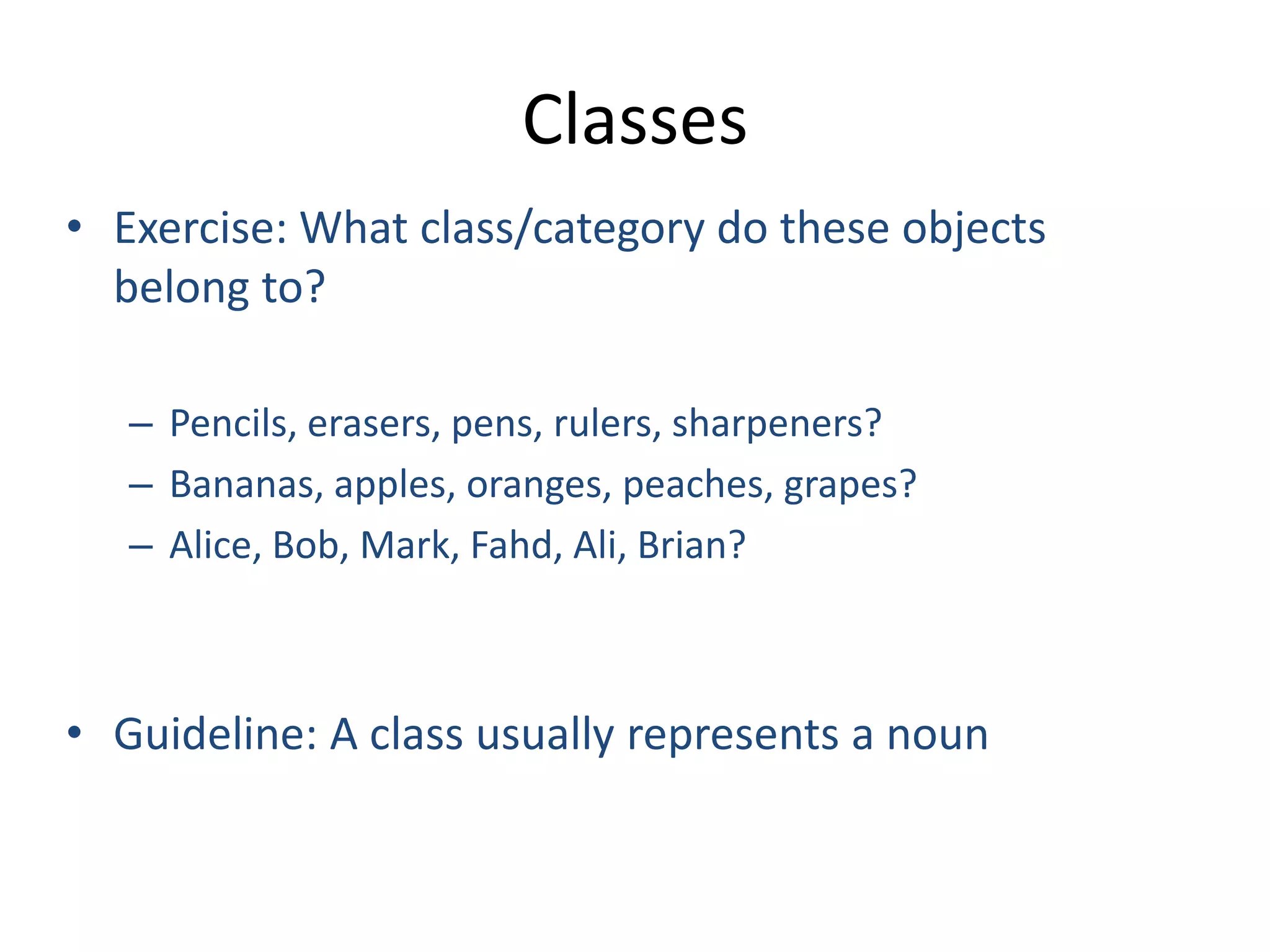 Classes
• Exercise: What class/category do these objects
belong to?
– Pencils, erasers, pens, rulers, sharpeners?
– Bananas, apples, oranges, peaches, grapes?
– Alice, Bob, Mark, Fahd, Ali, Brian?
• Guideline: A class usually represents a noun
 