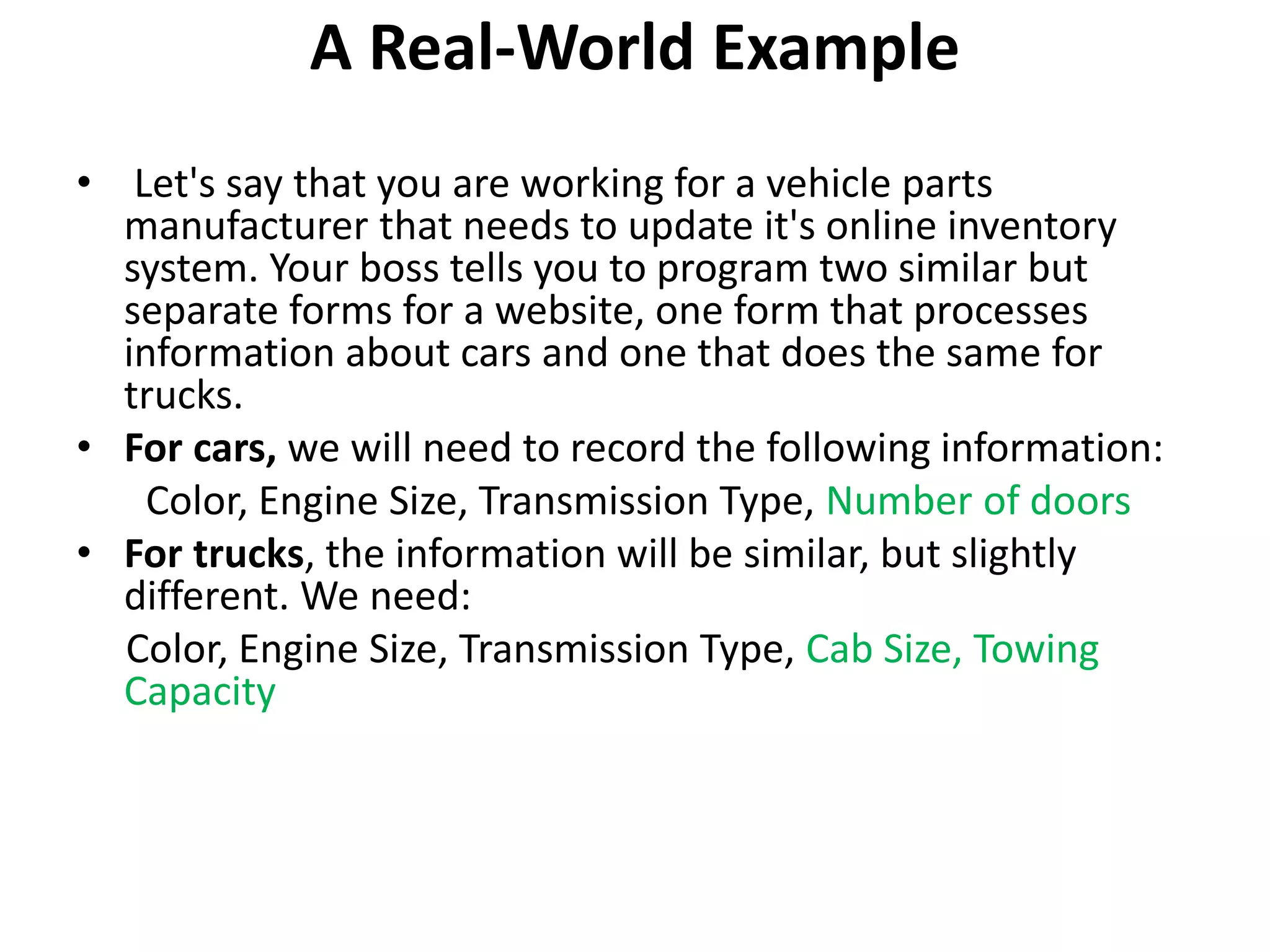 A Real-World Example
• Let's say that you are working for a vehicle parts
manufacturer that needs to update it's online inventory
system. Your boss tells you to program two similar but
separate forms for a website, one form that processes
information about cars and one that does the same for
trucks.
• For cars, we will need to record the following information:
Color, Engine Size, Transmission Type, Number of doors
• For trucks, the information will be similar, but slightly
different. We need:
Color, Engine Size, Transmission Type, Cab Size, Towing
Capacity
 