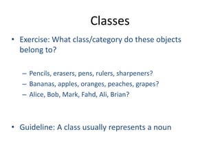 Classes
• Exercise: What class/category do these objects
belong to?
– Pencils, erasers, pens, rulers, sharpeners?
– Bananas, apples, oranges, peaches, grapes?
– Alice, Bob, Mark, Fahd, Ali, Brian?
• Guideline: A class usually represents a noun
 
