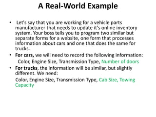 A Real-World Example
• Let's say that you are working for a vehicle parts
manufacturer that needs to update it's online inventory
system. Your boss tells you to program two similar but
separate forms for a website, one form that processes
information about cars and one that does the same for
trucks.
• For cars, we will need to record the following information:
Color, Engine Size, Transmission Type, Number of doors
• For trucks, the information will be similar, but slightly
different. We need:
Color, Engine Size, Transmission Type, Cab Size, Towing
Capacity
 