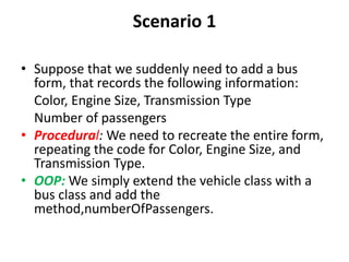 Scenario 1
• Suppose that we suddenly need to add a bus
form, that records the following information:
Color, Engine Size, Transmission Type
Number of passengers
• Procedural: We need to recreate the entire form,
repeating the code for Color, Engine Size, and
Transmission Type.
• OOP: We simply extend the vehicle class with a
bus class and add the
method,numberOfPassengers.
 
