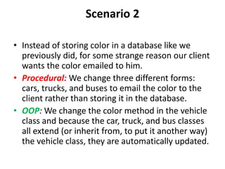 Scenario 2
• Instead of storing color in a database like we
previously did, for some strange reason our client
wants the color emailed to him.
• Procedural: We change three different forms:
cars, trucks, and buses to email the color to the
client rather than storing it in the database.
• OOP: We change the color method in the vehicle
class and because the car, truck, and bus classes
all extend (or inherit from, to put it another way)
the vehicle class, they are automatically updated.
 