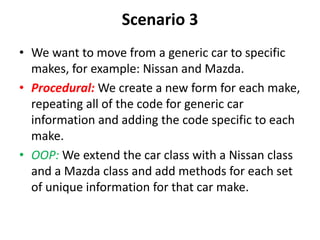 Scenario 3
• We want to move from a generic car to specific
makes, for example: Nissan and Mazda.
• Procedural: We create a new form for each make,
repeating all of the code for generic car
information and adding the code specific to each
make.
• OOP: We extend the car class with a Nissan class
and a Mazda class and add methods for each set
of unique information for that car make.
 