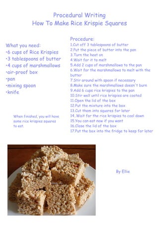 Procedural Writing
              How To Make Rice Krispie Squares

                                  Procedure:
What you need:                    1.Cut off 3 tablespoons of butter
                                  2.Put the piece of butter into the pan
•6 cups of Rice Krispies          3.Turn the heat on
•3 tablespoons of butter          4.Wait for it to melt
•4 cups of marshmallows           5.Add 2 cups of marshmallows to the pan
                                  6.Wait for the marshmallows to melt with the
•air-proof box
                                  butter
•pan                              7.Stir around with spoon if necessary
•mixing spoon                     8.Make sure the marshmallows doesn't burn
                                  9.Add 6 cups rice krispies to the pan
•knife
                                  10.Stir well until rice krispies are coated
                                  11.Open the lid of the box
                                  12.Put the mixture into the box
                                  13.Cut them into squares for later
   When finished, you will have   14..Wait for the rice krispies to cool down
   some rice krispies squares     15.You can eat now if you want
   to eat.                        16.Close the lid of the box
                                  17.Put the box into the fridge to keep for later




                                                            By Ellie
 