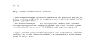 Neni 272
Mbajtja e shqyrtimit për urdhrin mbi masat e përkohshme
1. Gjyqtari i procedurës paraprake merr aktvendim mbi kërkesën për masë të përkohshme të paraqitur nga
prokurori i shtetit sipas nenit 273 të këtij Kodi nëse gjykata nuk pranon kundërshtim brenda katërmbëdhjetë
(14) ditëve nga paraqitja e kërkesës.
2. Nëse brenda katërmbëdhjetë (14) ditëve nga paraqitja e kërkesës gjyqtari i procedurës
paraprake pranon kundërshtim nga i pandehuri ose nga pala e tretë, gjyqtari i procedurës paraprake
mund të lëshojë urdhër me shkrim nga neni 273 i këtij Kodi pa mbajtur shqyrtim ose pas shqyrtimit.
3. Gjyqtari i procedurës paraprake mund të caktojë shqyrtim para se të urdhërojë masën e përkohshme
nga neni 273 i këtij Kodi, nëse i pandehuri ose pala e tretë ka ngritur çështje faktike që kërkojnë marrjen e
provave dhe sqarimin e fakteve.
 