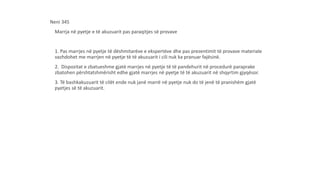 Neni 345
Marrja në pyetje e të akuzuarit pas paraqitjes së provave
1. Pas marrjes në pyetje të dëshmitarëve e ekspertëve dhe pas prezentimit të provave materiale
vazhdohet me marrjen në pyetje të të akuzuarit i cili nuk ka pranuar fajësinë.
2. Dispozitat e zbatueshme gjatë marrjes në pyetje të të pandehurit në procedurë paraprake
zbatohen përshtatshmërisht edhe gjatë marrjes në pyetje të të akuzuarit në shqyrtim gjyqësor.
3. Të bashkakuzuarit të cilët ende nuk janë marrë në pyetje nuk do të jenë të pranishëm gjatë
pyetjes së të akuzuarit.
 