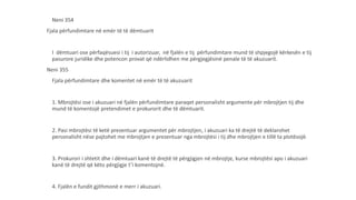 Neni 354
Fjala përfundimtare në emër të të dëmtuarit
I dëmtuari ose përfaqësuesi i tij i autorizuar, në fjalën e tij përfundimtare mund të shpjegojë kërkesën e tij
pasurore juridike dhe potencon provat që ndërlidhen me përgjegjësinë penale të të akuzuarit.
Neni 355
Fjala përfundimtare dhe komentet në emër të të akuzuarit
1. Mbrojtësi ose i akuzuari në fjalën përfundimtare paraqet personalisht argumente për mbrojtjen tij dhe
mund të komentojë pretendimet e prokurorit dhe të dëmtuarit.
2. Pasi mbrojtësi të ketë prezentuar argumentet për mbrojtjen, i akuzuari ka të drejtë të deklarohet
personalisht nëse pajtohet me mbrojtjen e prezentuar nga mbrojtësi i tij dhe mbrojtjen e tillë ta plotësojë.
3. Prokurori i shtetit dhe i dëmtuari kanë të drejtë të përgjigjen në mbrojtje, kurse mbrojtësi apo i akuzuari
kanë të drejtë që këto përgjigje t’i komentojnë.
4. Fjalën e fundit gjithmonë e merr i akuzuari.
 