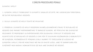 E DREJTA PROCEDURES PENALE
GJYKATA E APELIT
1. GJYKATA E APELIT THEMELOHET SI GJYKATË E SHKALLËS SË DYTË, ME JURSDIKCION TERRITORIAL
NË GJITHË REPUBLIKËN E KOSOVËS.
2. SELIA E GJYKATËS SË APELIT ËSHTË NË PRISHTINË.
3. PËRBËRJA E GJYKATËS SË APELIT PASQYRON SHUMËLLOJSHMËRINË ETNIKE TË REPUBLIKËS SË
KOSOVËS DHE PARIMET NDËRKOMBËTARE TË BARAZISË GJINORE. NË PËRPUTHJE ME DISPOZITAT
RELEVANTE TË PROPOZIMIT GJITHËPËRFSHIRËS PËR ZGJIDHJEN E STATUSIT TË KOSOVËS DHE
KUSHTETUTËS SË REPUBLIKËS SË KOSOVËS SI DHE PËR TË SIGURUAR PJESËMARRJEN E KOMUNITETIT
NË GJYQËSOR, PESËMBËDHJETË PËRQIND (15%) E NUMRIT TË TËRËSISHËM SË ULËSEVE NË
GJYKATËN E APELIT, POR NË ASNJË RAST MË PAK SE DHJETË ULËSE, JANË TË GARANTUARA PËR
GJYQTARËT NGA RADHA E KOMUNITETEVE QË NUK JANË SHUMICË NË KOSOVË.
 