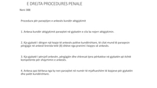 E DREJTA PROCEDURES PENALE
Neni 388
Procedura për paraqitjen e ankesës kundër aktgjykimit
1. Ankesa kundër aktgjykimit paraqitet në gjykatën e cila ka nxjerr aktgjykimin.
2. Kjo gjykatë i dërgon një kopje të ankesës palëve kundërshtare, të cilat mund të paraqesin
përgjigje në ankesë brenda tetë (8) ditëve nga pranimi i kopjes së ankesës.
3. Kjo gjykatë i përcjell ankesën, përgjigjën dhe shkresat tjera përkatëse në gjykatën që është
kompetente për shqyrtimin e ankesës.
4. Ankesa apo kërkesa nga ky nen paraqitet në numër të mjaftueshëm të kopjeve për gjykatën
dhe palët kundërshtare.
 