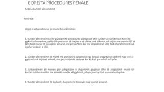 E DREJTA PROCEDURES PENALE
Ankesa kundër aktvendimit
Neni 408
Llojet e aktvendimeve që mund të ankimohen
1. Kundër aktvendimeve të gjyqtarit të procedurës paraprake dhe kundër aktvendimeve tjera të
gjykatës themelore, palët dhe personat të drejtat e të cilëve janë shkelur, në pajtim me nenin 411 të
këtij Kodi mund të paraqesin ankesë, me përjashtim kur me dispozitat e këtij Kodi shprehimisht nuk
lejohet ankesë e tillë.
2. Kundër aktvendimit të marrë në procedurë paraprake nga kolegji shqyrtues i përbërë nga tre (3)
gjyqtarë nuk lejohet ankesë, me përjashtim të rasteve kur ky Kod parasheh ndryshe.
3. Aktvendimet që merren për përgatitjen e shqyrtimit gjyqësor dhe të aktgjykimit mund të
kundërshtohen vetëm me ankesë kundër aktgjykimit, përveç kur ky Kod parasheh ndryshe.
4. Kundër aktvendimit të Gjykatës Supreme të Kosovës nuk lejohet ankesë.
 