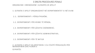 E DREJTA PROCEDURES PENALE
ORGANIZIMI I BRENDSHËM I GJYKATËS SË APELIT
1. GJYKATA E APELIT ORGANIZOHET NË DEPARTAMENTET SI NË VIJIM:
1.1.. DEPARTAMENTI I PËRGJITHSHËM;
1.2. DEPARTAMENTI PËR KRIME TË RËNDA;
1.3. DEPARTAMENTI PËR ÇËSHTJE EKONOMIKE;
1.4. DEPARTAMENTI PËR ÇËSHTJE ADMINISTRATIVE;
1.5. DEPARTAMENTI PËR TË MITUR
2. GJYKATA E APELIT KA KRYETARIN I CILI ËSHTË PËRGJEGJËS PËR
MENAXHIMIN DHE PUNËN E
GJYKATËS.
 