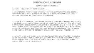 E DREJTA PROCEDURES PENALE
KOMPETENCA TERITORIALE
CAKTIMI I KOMPETENCËS TERRITORIALE
1. KOMPETENCA TERRITORIALE NË PARIM I JEPET GJYKATËS THEMELORE, BRENDA
TERRITORIT TË SË CILËS ËSHTË KRYER OSE ËSHTË TENTUAR VEPRA PENAL E OSE
BRENDA TERRITORIT KU ËSHTË SHKAKTUAR PASOJA.
2. KUR NJË VEPËR PENALE ËSHTË KRYER OSE ËSHTË TENTUAR TË KRYHET APO PASOJAT
E SAJ JANË SHKAKTUAR NË TERRITORIN E MË SHUMË SE NJË GJYKATE OSE NË KUFIJTË
E ATYRE TERRITOREVE, KOMPETENTE ËSHTË AJO GJYKATË E CILA E PARA E KA FILLUAR
PROCEDURËN GJYQËSORE SI PËRGJIGJE NË KËRKESËN E PROKURORIT TË AU TORIZUAR,
POR NËSE PROCEDURA NUK ËSHTË FILLUAR, ATËHERË KOMPETENTE ËSHTË G JYKATA
NË TË CILËN SË PARI ËSHTË DORËZUAR KËRKESA PËR FILLIMIN E PROCED URËS.
3. NË RAST SE ME LIGJ THEMELOHET NDONJË DEPARTAMENT I GJYKATËS T HEMELORE
QË KA KOMPETENCË PËR HETIMIN DHE GJYKIMIN E VEPRAVE TË CAKTUARA PENALE,
DEPARTAMENTI I TILLË DO TË KETË KOMPETENCË MBI TË GJITHA PROCEDU RAT
PENALE PËR VEPRAT E TILLA PENALE.
 