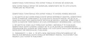 KOMPETENCA TERRITORIALE PËR VEPRAT PENALE TË KRYERA NË AEROPLAN
NËSE VEPRA PENALE KRYHET NË AEROPLAN, KOMPETENTE DO TË JETË GJYK ATA
THEMELORE NË PRISHTINË.
KOMPETENCA TERRITORIALE PËR VEPRAT PENALE TË KRYERA PËRMES MEDIA VE
1. NË QOFTË SE NJË VEPËR PENALE ËSHTË KRYER NËPËRMJET GAZETËS, KOMPETENTE
ËSHTË GJYKATA NË TERRITORIN E SË CILËS ËSHTË SHTYPUR GAZETA. PO QE SE KY
VEND NUK DIHET OSE GAZETA ËSHTË SHTYPUR NË BOTËN E JASHTME, KOMP ETENTE
ËSHTË GJYKATA NË TERRITORIN E SË CILËS SHPËRNDAHET INFORMACIONI I SHTYPUR.
2. NË QOFTË SE SIPAS LIGJIT PËRGJIGJET AUTORI I MATERIALIT TË PU BLIKUAR,
KOMPETENTE ËSHTË GJYKATA E VENDIT NË TË CILIN AUTORI KA VENDBANI MIN E
PËRHERSHËM OSE GJYKATA NË TERRITORIN E SË CILËS ËSHTË ZHVILLUAR NGJARJA QË
NDËRLIDHET ME MATERIALIN E PUBLIKUAR.
3. PARAGRAFËT 1. DHE 2. TË KËTIJ NENI ZBATOHEN PËRSHTATSHMËRI SHT NË
RASTIN KUR MATERIALI ËSHTË SHPALLUR NËPËRMJET RADIOS, TELEVIZION IT OSE
NDONJË LLOJI TJETËR TË PUBLIKIMIT.
 
