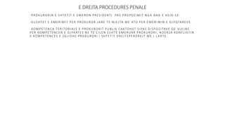E DREJTA PROCEDURES PENALE
-PROKURORIN E SHTETIT E EMERON PRESIDENTI PAS PROPOZIMIT NGA ANA E KGJK -SE
-KUSHTET E EMERIMIT PER PROKUROR JANE TE NJEJTA ME ATO PER EMERI MIN E GJYQTAREVE.
-KOMPETENCA TERITORIALE E PROKURORIT PUBLIK CAKTOHET SIPAS DISPO ZITAVE QE VLEJNE
PER KOMPETENCEN E GJYKATES NE TE CILEN ESHTE EMERUAR PROKURORI, NDERSA KONFLIKTIN
E KOMPETENCES E ZGJIDHE PROKURORI I SHTETIT DREJTEPERDREJT ME I LARTE.
 