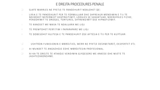 E DREJTA PROCEDURES PENALE
 GJATE MARRJES NE PYETJE TE PANDEHURIT NDALOHET QE:
 LIRIA E TE PANDEHURIT PER TE FORMULUAR DHE SHPREHUR MENDIMIN E T IJ TE
NDIKOHET NEPERMJET KEQTRA JTIMIT, LODHJES SE SHKAKTUAR, NDERHYRJE S FIZIKE,
PERDORIMIT TE DROGES, TORTURES, SHTRENGIMIT OSE HIPNOTIZIMIT.
 TE KANOSET ME MASA TE NDALUARA ME LIGJ
 TE PREMTOHET PERFITIM I PAPARAPARE ME LIGJ
 TE DOBESOHET KUJTESA E TE PANDEHURIT OSE AFTESIA E TIJ PER TE KU PTUAR.
 USHTRON FUNKSIONIN E MBROJTJES, MERR NE PYETJE DESHMITARET, EK SPERTET ETJ.
 AI MUNDET TE ANGAZHOJE EDHE MBROJTESIN PROFESIONAL.
 AI KA TE DREJTE TE ATAKOJE VENDIMIN GJYQESORE ME ANKESE DHE MJET E TE
JASHTEZAKONSHME.
 