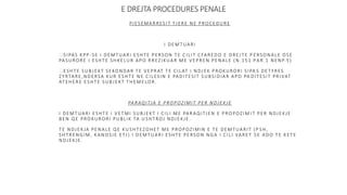 E DREJTA PROCEDURES PENALE
PJESEMARRESIT TJERE NE PROCEDURE
I DEMTUARI
SIPAS KPP-SE I DEMTUARI ESHTE PERSON TE CILIT CFAREDO E DREJTE P ERSONALE OSE
PASURORE I ESHTE SHKELUR APO RREZIKUAR ME VEPREN PENALE (N.151 PAR.1 NENP.5)
ESHTE SUBJEKT SEKONDAR TE VEPRAT TE CILAT I NDJEK PROKURORI SIPA S DETYRES
ZYRTARE,NDERSA KUR ESHTE NE CILESIN E PADITESIT SUBSIDIAR APO PA DITESIT PRIVAT
ATEHERE ESHTE SUBJEKT THEMELOR.
PARAQITJA E PROPOZIMIT PER NDJEKJE
I DEMTUARI ESHTE I VETMI SUBJEKT I CILI ME PARAQITJEN E PROPOZIM IT PER NDJEKJE
BEN QE PROKURORI PUBLIK TA USHTROJ NDJEKJE.
TE NDJEKJA PENALE QE KUSHTEZOHET ME PROPOZIMIN E TE DEMTUARIT (P SH,
SHTRENGIM, KANOSJE ETJ) I DEMTUARI ESHTE PERSON NGA I CILI VARET SE ADO TE KETE
NDJEKJE.
 