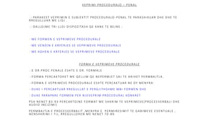 VEPRIMI PROCEDURALO – PENAL
 PARAKEET VEPRIMIN E SUBJEKTIT PROCEDURALO -PENAL TE PARASHIKUAR DHE DHE TE
RREGULLUAR ME LIGJ .
 DALLOJME TRI LLOJ DISPOZITASH QE KANE TE BEJNE :
ME FORMEN E VEPRIMEVE PROCEDURALE
ME VENDIN E KRYERJES SE VEPRIMEVE PROCEDURALE
ME KOHEN E KRYERJES SE VEPRIMEVE PROCEDURALE
FORMA E VEPRIMEVE PROCEDURALE
E DR.PROC.PENALE ESHTE E DR. FORMALE
FORMA PERCAKTOHET ME QELLIM QE NEPERMJET SA J TE ARIHET PERMBA JTJ A.
FORMA E VEPRIMEVE PROCEDURALE ESHTE PERCAKTUAR NE DY MENYRA:
DUKE I PERCAKTUAR RREGULLAT E PERGJITHSHME MBI FORMEN DHE
DUKE PARAPARE FORMEN PER NJEVEPRIM PROCEDURAL KONKRET
PSH NENET 83 -93 PERCAKTOJNE FORMAT ME SHKRIM TE VEPRIMEVE(PROCES VERBALI DHE
AUDIO INCIZIMI)
PERMBA JTJA E PROCESVERBALIT ,MENYRA E PERMIRESIMIT TE GABIMEVE EVENTUALE ,
NENSHKRIMI I TIJ, RREGULLOHEN ME NENET 70 -89
 
