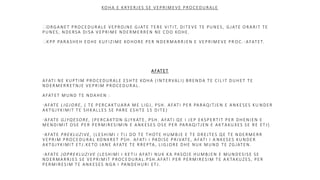 KOHA E KRYERJES SE VEPRIMEVE PROCEDURALE
ORGANET PROCEDURALE VEPROJNE GJATE TERE VITIT, DITEVE TE PUNES, GJATE ORARIT TE
PUNES, NDERSA DISA VEPRIME NDERMERREN NE CDO KOHE.
KPP PARASHEH EDHE KUFIZIME KOHORE PER NDERMARRJEN E VEPRIMEVE PR OC.-AFATET.
AFATET
AFATI NE KUPTIM PROCEDURALE ESHTE KOHA (INTERVALI) BRENDA TE CIL IT DUHET TE
NDERMERRETNJE VEPRIM PROCEDURAL.
AFATET MUND TE NDAHEN :
AFATE LIGJORE, ( TE PERCAKTUARA ME LIGJ, PSH. AFATI PER PARAQITJEN E ANKESES KU NDER
AKTGJYKIMIT TE SHKALLES SE PARE ESHTE 15 DITE)
AFATE GJYQESORE, (PERCAKTON GJYKATE, PSH. AFATI QE I JEP EKSPERTIT PER DHENIEN E
MENDIMIT OSE PER PERMIRESIMIN E ANKESES OSE PER PARAQITJEN E AKTAKUXES SE RE ETJ)
AFATE PREKLUZIVE, (LESHIMI I TIJ DO TE THOTE HUMBJE E TE DREJTES QE TE NDERMERR
VEPRIM PROCEDURAL KONKRET PSH. AFATI I PADISE PRIVATE, AFATI I A NKESES KUNDER
AKTGJYKIMIT ETJ.KETO JANE AFATE TE RREPTA , LIGJORE DHE NUK MUND TE ZGJATEN.
AFATE JOPREKLUZIVE (LESHIMI I KETIJ AFATI NUK KA PASOJE HUMBJEN E MUNDESISE SE
NDERMARRJES SE VEPRIMIT PROCEDURAL.PSH.AFATI PER PERMIRESIM TE A KTAKUZES, PER
PERMIRESIM TE ANKESES NGA I PANDEHURI ETJ.
 