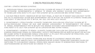 E DREJTA PROCEDURES PENALE
CAKTIMI I LËNDËVE BRENDA GJYKATAVE
1. PROCEDURA PENALE ZHVILLON DHE ÇËSHTJEN E GJYKON NË SHKALLË TË PARË NË DEPARTAMENTIN E
PËRGJITHSHËM, DEPARTAMENTIN E KRIMEVE TË RËNDA APO NDONJË DIVIZION APO DEPARTAMENT
TË THEMELUAR SIPAS NENIT 8 TË LIGJIT PËR GJYKATAT QË KA JURIDIKSION MBI VEPRAT PENALE.
2. KUR NJË FËMIJË ËSHTË I PANDEHUR NË NJË RAST PENAL, AI RAST DO TË NDAHET NGA ÇDO RAST TJETËR
DHE DO TË SHQYRTOHET VETËM NGA DEPARTAMENTI PËR TË MITURIT NË KUADËR TË GJYKATËS THEMELORE,
SIPAS KODIT TË DREJTËSISË PËR TË MITUR, NR. 03/L-193 APO LIGJIT PASUES.
3. DEPARTAMENTI I PËRGJITHSHËM I GJYKATËS THEMELORE ZHVILLON DHE ÇËSHTJEN E GJYKON NË TË
GJITHA PROCEDURAT PENALE QË NUK JANË BRENDA JURIDIKSIONIT TË DEPARTAMENTIT PËR KRIME
TË RËNDA, DEPARTAMENTIT PËR TË MITURIT OSE NDONJË DIVIZIONIT APO DEPARTAMENTIT TË THEMELUAR
SIPAS NENIT 8 TË LIGJIT PËR GJYKATAT QË KA JURIDIKSION MBI VEPRAT PENALE.
4. DEPARTAMENTI I KRIMEVE TË RËNDA I GJYKATËS THEMELORE ZHVILLON DHE ÇËSHTJEN E GJYKON NË
ÇFARËDO PROCEDURE PENALE KU PROKURORI I SHTETIT PRETENDON APO KA NGRITUR AKUZË PËR NJË OSE
MË SHUMË VEPRA TË MUNDSHME PENALE SIPAS NENIT 15 TË LIGJIT PËR GJYKATAT NË PËRGJITHËSI, DHE
VEÇANËRISHT ATO VEPRA PENALE TË CEKURA NË NENIN 22.
5. NDAJ AKTGJYKIMIT TË GJYKATËS THEMELORE NUK MUND TË USHTROHET ANKESË PËR ARSYE
PROCEDURALE NËSE ANKUESI NUK E KA KUNDËRSHTUAR NË GJYKATË THEMELORE VENDIMIN LIGJOR OSE
FAKTIK MBI TË CILIN BAZOHET ANKESA, PËRVEÇ NËSE ANKUESI MUND TË DEMONSTROJË RRETHANA TË
JASHTËZAKONSHME QË ARSYETOJNË NJË ANKESË TË TILLË.
 