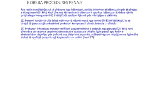E DREJTA PROCEDURES PENALE
Me rastin e mbledhjes së të dhënave nga i dëmtuari, policia informon të dëmtuarin për të drejtat
e tij nga neni 62 i këtij Kodi dhe me kërkesën e të dëmtuarit apo kur i dëmtuari I përket njërës
prej kategorive nga neni 62 i këtij Kodi, njofton Njësinë për mbrojtjen e viktimës.
(2) Personi kundër të cilit është ndërmarrë ndonjë masë nga nenet 69-83 të këtij Kodi, ka të
drejtë të parashtrojë ankesë tek prokurori kompetent i shtetit brenda tri ditësh.
(3) Prokurori i shtetit pa vonesë verifikon bazueshmërinë e ankesës nga paragrafi 2 i këtij neni
dhe nëse vërteton se veprimet ose masat e zbatuara e shkelin ligjin penal apo kodin e
zbatueshëm të sjelljes për policinë ose detyrimet e punës, atëherë vepron në pajtim me ligjin dhe
duhet të njoftojë personin që ka parashtruar ankim (neni 77)
 