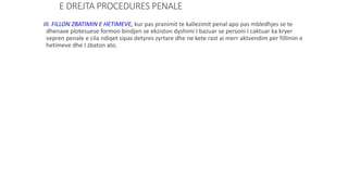 E DREJTA PROCEDURES PENALE
III. FILLON ZBATIMIN E HETIMEVE, kur pas pranimit te kallezimit penal apo pas mbledhjes se te
dhenave plotesuese formon bindjen se ekziston dyshimi I bazuar se personi I caktuar ka kryer
vepren penale e cila ndiqet sipas detyres zyrtare dhe ne kete rast ai merr aktvendim per fillimin e
hetimeve dhe I zbaton ato.
 