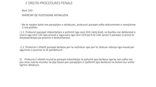 E DREJTA PROCEDURES PENALE
Neni 243
SHKRESAT QE PLOTESOJNE AKTAKUZEN
1)Ne te njejten kohe me paraqitjen e aktakuzes, prokurori paraqet edhe dokumentet e nevojshme
si me poshte:
-1.1. Prokurori paraqet mbeshtetjen e pohimit nga neni 263 i ketij Kodi, se bashku me deklaratat e
marra nga neni 132 apo provat e siguruara nga neni 219 par.6 te cilat synon ti paraqes si prova te
drejteperdrejta pa pranine e deshmitareve.
-1.2. Prokurori I shtetit paraqet kerkese per te vazhduar apo per te zbatuar ndonje nga masat per
sigurimin e pranise se te pandehurit.
2) Prokurori I shtetit mund te paraqet mbeshtetje te pohimit apo kerkesa nga ky nen edhe me
pas nese nuk ka mundur te dije bazen per paraqitjen e njoftimit apo kerkeses ne kohen kur eshte
ngritur aktakuza.
 
