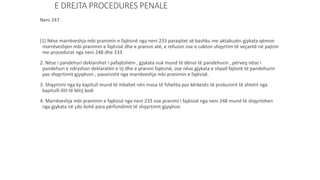 E DREJTA PROCEDURES PENALE
Neni 247
(1) Nëse marrëveshja mbi pranimin e fajësinë nga neni 233 paraqitet së bashku me aktakuzën gjykata qëmon
marrëveshjen mbi pranimin e fajësisë dhe e pranon atë, e refuzon ose e cakton shqyrtim të veçantë në pajtim
me procedurat nga neni 248 dhe 233
2. Nëse i pandehuri deklarohet i pafajëshëm , gjykata nuk mund të dënoi të pandehurin , përveq nëse i
pandehuri e ndryshon deklaratën e tij dhe e pranon fajësinë, ose nëse gjykata e shpall fajtorë të pandehurin
pas shqyrtimit gjyqëson , pavarsisht nga marrëveshja mbi pranimin e fajësisë.
3. Shqyrtimi nga ky kapitull mund të mbahet nën masa të fshehta pas kërkesës të prokurorit të shtetit nga
kapitulli XIII të këtij kodi
4. Marrëveshja mbi pranimin e fajësisë nga neni 233 ose pranimi i fajësisë nga neni 248 mund të shqyrtohen
nga gjykata në çdo kohë para përfundimit të shqyrtimit gjyqësor.
 