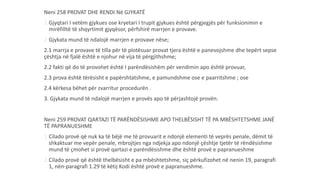 Neni 258 PROVAT DHE RENDI Në GJYKATË
1.Gjyqtari I vetëm gjykues ose kryetari I trupit gjykues është përgjegjës për funksionimin e
mirëfilltë të shqyrtimit gjyqësor, përfshirë marrjen e provave.
2.Gjykata mund të ndalojë marrjen e provave nëse;
2.1 marrja e provave të tilla për të plotësuar provat tjera është e panevojshme dhe tepërt sepse
çështja në fjalë është e njohur në vija të përgjithshme;
2.2 fakti që do të provohet është I parëndësishëm për vendimin apo është provuar,
2.3 prova është tërësisht e papërshtatshme, e pamundshme ose e paarritshme ; ose
2.4 kërkesa bëhet për zvarritur procedurën .
3. Gjykata mund të ndalojë marrjen e provës apo të përjashtojë provën.
Neni 259 PROVAT QARTAZI TË PARËNDËSISHME APO THELBËSISHT TË PA MBËSHTETSHME JANË
TË PAPRANUESHME
1.Cilado provë që nuk ka të bëjë me të provuarit e ndonjë elementi të veprës penale, dëmit të
shkaktuar me vepër penale, mbrojtjes nga ndjekja apo ndonjë çështje tjetër të rëndësishme
mund të çmohet si provë qartazi e parëndësishme dhe është provë e papranueshme
2.Cilado provë që është thelbësisht e pa mbështetshme, siç përkufizohet në nenin 19, paragrafi
1, nën-paragrafi 1.29 të këtij Kodi është provë e papranueshme.
 
