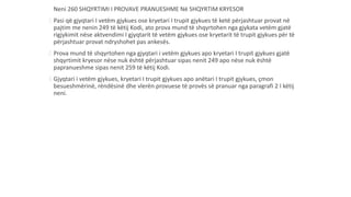 Neni 260 SHQYRTIMI I PROVAVE PRANUESHME Në SHQYRTIM KRYESOR
1.Pasi që gjyqtari I vetëm gjykues ose kryetari I trupit gjykues të ketë përjashtuar provat në
pajtim me nenin 249 të këtij Kodi, ato prova mund të shqyrtohen nga gjykata vetëm gjatë
rigjykimit nëse aktvendimi I gjyqtarit të vetëm gjykues ose kryetarit të trupit gjykues për të
përjashtuar provat ndryshohet pas ankesës.
2.Prova mund të shqyrtohen nga gjyqtari i vetëm gjykues apo kryetari I trupit gjykues gjatë
shqyrtimit kryesor nëse nuk është përjashtuar sipas nenit 249 apo nëse nuk është
papranueshme sipas nenit 259 të këtij Kodi.
3.Gjyqtari i vetëm gjykues, kryetari I trupit gjykues apo anëtari I trupit gjykues, çmon
besueshmërinë, rëndësinë dhe vlerën provuese të provës së pranuar nga paragrafi 2 I këtij
neni.
 
