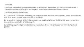 Neni 263
1.Prokurori I shtetit I cili synon të mbështetet në deklaratat e mëparshme nga neni 261 ose deklaratat e
siguruara nga neni 219 paragrafi 6 të këtij Kodi duhet të paraqesë mbështetjen e pohimit.
2.Mbështetja e pohimit përmban;
2.1 Përshkrimin e dëshmive, deklaratën apo provën tjetër në të cilën prokurori I shtetit synon të mbështetet
e që do të ishte e kufizuar sipas nenit 262 të këtij Kodi;
2.2 përshkrimin e shkurtë të dëshmisë, shkresës apo provës që vërteton të dhënat fajësuese nga provat e
cekura nën paragrafin 2.1 të këtij paragrafi.
3,mbështetja e pohimit paraqitet së bashku me aktakuzë dhe jo më vonë se deri në fillim të shqyrtimit
gjyqësor.
 