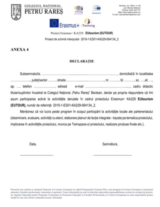Proiect Erasmus+ KA229: EUtourism (EUTOUR)
Proiect de schimb interșcolar 2019-1-ES01-KA229-064134_2
Proiectul este realizat cu sprijinul financiar al Comisiei Europene în cadrul Programului Erasmus Plus, noul program al Uniunii Europene în domeniul
educației, formării profesionale, tineretului și sportului. Toate informaţiile pe care le furnizăm reprezintă responsabilitatea exclusivă a echipei de proiect,
iar Agenţia Naţională pentru Programe Comunitare în Domeniul Educaţiei şi Formării Profesionale şi Comisia Europeană nu sunt responsabile pentru
modul în care este folosit conţinutul acestor informaţii.
ANEXA 4
DECLARAȚIE
Subsemnatul/a, ………………………......................…………………………, domiciliat/ă în localitatea
……………….., judeţ/sector ….…., strada …………............……………., nr. ………, bl. ………., sc. ….,et. …,
ap. …. telefon …………………, adresă e-mail …………….……………………......, cadru didactic
titular/suplinitor încadrat la Colegiul Național „Petru Rareș” Beclean, declar pe propria răspundere că îmi
asum participarea activă la activitățile derulate în cadrul proiectului Erasmus+ KA229 EUtourism
(EUTOUR), număr de referință 2019-1-ES01-KA229-064134_2.
Menționez că voi lucra peste program în scopul participării la activităţile locale ale parteneriatului
(diseminare, evaluare, activități cu elevii, elaborare planuri de lecție integrate - bazate pe tematica proiectului,
implicarea în activitățile proiectului, munca pe Twinspace-ul proiectului, realizare produse finale etc.).
Data, Semnătura,
____________________ _______________________
 
