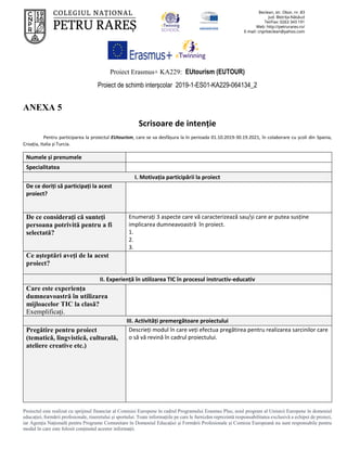 Proiect Erasmus+ KA229: EUtourism (EUTOUR)
Proiect de schimb interșcolar 2019-1-ES01-KA229-064134_2
Proiectul este realizat cu sprijinul financiar al Comisiei Europene în cadrul Programului Erasmus Plus, noul program al Uniunii Europene în domeniul
educației, formării profesionale, tineretului și sportului. Toate informaţiile pe care le furnizăm reprezintă responsabilitatea exclusivă a echipei de proiect,
iar Agenţia Naţională pentru Programe Comunitare în Domeniul Educaţiei şi Formării Profesionale şi Comisia Europeană nu sunt responsabile pentru
modul în care este folosit conţinutul acestor informaţii.
ANEXA 5
Scrisoare de intenție
Pentru participarea la proiectul EUtourism, care se va desfășura la în perioada 01.10.2019-30.19.2021, în colaborare cu școli din Spania,
Croația, Italia și Turcia.
Numele și prenumele
Specialitatea
I. Motivația participării la proiect
De ce doriți să participați la acest
proiect?
De ce consideraţi că sunteți
persoana potrivită pentru a fi
selectată?
Enumerați 3 aspecte care vă caracterizează sau/și care ar putea susține
implicarea dumneavoastră în proiect.
1.
2.
3.
Ce așteptări aveți de la acest
proiect?
II. Experiență în utilizarea TIC în procesul instructiv-educativ
Care este experiența
dumneavoastră în utilizarea
mijloacelor TIC la clasă?
Exemplificați.
III. Activități premergătoare proiectului
Pregătire pentru proiect
(tematică, lingvistică, culturală,
ateliere creative etc.)
Descrieți modul în care veți efectua pregătirea pentru realizarea sarcinilor care
o să vă revină în cadrul proiectului.
 