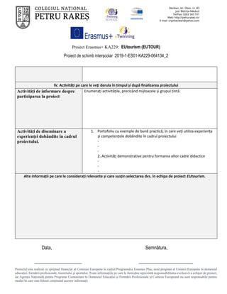 Proiect Erasmus+ KA229: EUtourism (EUTOUR)
Proiect de schimb interșcolar 2019-1-ES01-KA229-064134_2
Proiectul este realizat cu sprijinul financiar al Comisiei Europene în cadrul Programului Erasmus Plus, noul program al Uniunii Europene în domeniul
educației, formării profesionale, tineretului și sportului. Toate informaţiile pe care le furnizăm reprezintă responsabilitatea exclusivă a echipei de proiect,
iar Agenţia Naţională pentru Programe Comunitare în Domeniul Educaţiei şi Formării Profesionale şi Comisia Europeană nu sunt responsabile pentru
modul în care este folosit conţinutul acestor informaţii.
IV. Activități pe care le veți derula în timpul și după finalizarea proiectului
Activități de informare despre
participarea la proiect
Enumerați activitățile, precizând mijloacele și grupul țintă.
Activități de diseminare a
experienței dobândite în cadrul
proiectului.
1. Portofoliu cu exemple de bună practică, în care veți utiliza experiența
și competențele dobândite în cadrul proiectului
-
-
-
2. Activități demonstrative pentru formarea altor cadre didactice
-
-
-
Alte informații pe care le considerați relevante și care susțin selectarea dvs. în echipa de proiect EUtourism.
Data, Semnătura,
____________________ _______________________
 