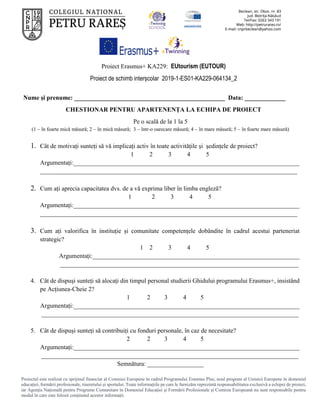 Proiect Erasmus+ KA229: EUtourism (EUTOUR)
Proiect de schimb interșcolar 2019-1-ES01-KA229-064134_2
Proiectul este realizat cu sprijinul financiar al Comisiei Europene în cadrul Programului Erasmus Plus, noul program al Uniunii Europene în domeniul
educației, formării profesionale, tineretului și sportului. Toate informaţiile pe care le furnizăm reprezintă responsabilitatea exclusivă a echipei de proiect,
iar Agenţia Naţională pentru Programe Comunitare în Domeniul Educaţiei şi Formării Profesionale şi Comisia Europeană nu sunt responsabile pentru
modul în care este folosit conţinutul acestor informaţii.
Nume și prenume: ________________________________________________ Data: _____________
CHESTIONAR PENTRU APARTENENȚA LA ECHIPA DE PROIECT
Pe o scală de la 1 la 5
(1 – în foarte mică măsură; 2 – în mică măsură; 3 – într-o oarecare măsură; 4 – în mare măsură; 5 – în foarte mare măsură)
1. Cât de motivați sunteți să vă implicați activ în toate activitățile și ședințele de proiect?
1 2 3 4 5
Argumentați:________________________________________________________________________
__________________________________________________________________________________
2. Cum ați aprecia capacitatea dvs. de a vă exprima liber în limba engleză?
1 2 3 4 5
Argumentați:________________________________________________________________________
__________________________________________________________________________________
3. Cum ați valorifica în instituție și comunitate competențele dobândite în cadrul acestui parteneriat
strategic?
1 2 3 4 5
Argumentați:__________________________________________________________________
____________________________________________________________________________
4. Cât de dispuși sunteți să alocați din timpul personal studierii Ghidului programului Erasmus+, insistând
pe Acțiunea-Cheie 2?
1 2 3 4 5
Argumentați:________________________________________________________________________
__________________________________________________________________________________
5. Cât de dispuși sunteți să contribuiți cu fonduri personale, în caz de necesitate?
2 2 3 4 5
Argumentați:________________________________________________________________________
__________________________________________________________________________________
Semnătura: __________________
 