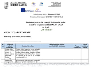 Proiect Erasmus+ KA229: EUtourism (EUTOUR)
Proiect de schimb interșcolar 2019-1-ES01-KA229-064134_2
Proiectul este realizat cu sprijinul financiar al Comisiei Europene în cadrul Programului Erasmus Plus, noul program al Uniunii Europene în domeniul educației, formării profesionale, tineretului și sportului.
Toate informaţiile pe care le furnizăm reprezintă responsabilitatea exclusivă a echipei de proiect, iar Agenţia Naţională pentru Programe Comunitare în Domeniul Educaţiei şi Formării Profesionale şi Comisia
Europeană nu sunt responsabile pentru modul în care este folosit conţinutul acestor informaţii.
Proiect de parteneriat strategic în domeniul școlar
în cadrul programului ERASMUS+ KA229
cu titlul:
„EUtourism”
ANEXA 7. FIȘA DE EVALUARE
Numele și prenumele profesorului:
.................................................................................
Nr.
crt.
Criterii de
selecție
(punctaj max.)
Indicatori de evaluare
Detalieri/informații concrete
privind activitățile desfășurate Punctaj
autoevaluare
Punctaj
comisie de
selecție
1 Profesor titular,
încadrat cu norma
de bază la
Colegiul Național
Petru Rareș
Beclean
(3 p)
Profesor titular, încadrat cu norma de bază la
Colegiul Național Petru Rareș Beclean (3 p)
Profesor suplinitor calificat, încadrat cu norma de
bază la Colegiul Național Petru Rareș Beclean,
cu o vechime de cel puțin doi ani în unitatea
noastră școlară (1 p)
1 Experiență în
managementul
a)Propunător de proiecte în cadrul programului
Erasmus + aprobate în ultimii cinci ani (2p /
 