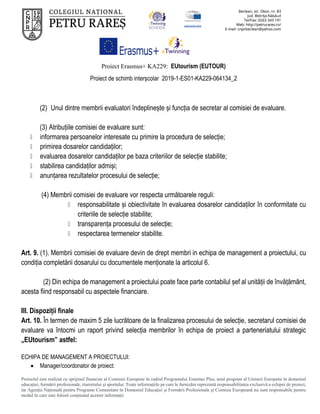 Proiect Erasmus+ KA229: EUtourism (EUTOUR)
Proiect de schimb interșcolar 2019-1-ES01-KA229-064134_2
Proiectul este realizat cu sprijinul financiar al Comisiei Europene în cadrul Programului Erasmus Plus, noul program al Uniunii Europene în domeniul
educației, formării profesionale, tineretului și sportului. Toate informaţiile pe care le furnizăm reprezintă responsabilitatea exclusivă a echipei de proiect,
iar Agenţia Naţională pentru Programe Comunitare în Domeniul Educaţiei şi Formării Profesionale şi Comisia Europeană nu sunt responsabile pentru
modul în care este folosit conţinutul acestor informaţii.
(2) Unul dintre membrii evaluatori îndeplinește și funcția de secretar al comisiei de evaluare.
(3) Atribuțiile comisiei de evaluare sunt:
informarea persoanelor interesate cu primire la procedura de selecție;
primirea dosarelor candidaților;
evaluarea dosarelor candidaților pe baza criteriilor de selecție stabilite;
stabilirea candidaților admiși;
anunțarea rezultatelor procesului de selecție;
(4) Membrii comisiei de evaluare vor respecta următoarele reguli:
responsabilitate și obiectivitate în evaluarea dosarelor candidaților în conformitate cu
criteriile de selecție stabilite;
transparența procesului de selecție;
respectarea termenelor stabilite.
Art. 9. (1). Membrii comisiei de evaluare devin de drept membri in echipa de management a proiectului, cu
condiția completării dosarului cu documentele menționate la articolul 6.
(2) Din echipa de management a proiectului poate face parte contabilul șef al unității de învățământ,
acesta fiind responsabil cu aspectele financiare.
III. Dispoziții finale
Art. 10. În termen de maxim 5 zile lucrătoare de la finalizarea procesului de selecție, secretarul comisiei de
evaluare va întocmi un raport privind selecția membrilor în echipa de proiect a parteneriatului strategic
„EUtourism” astfel:
ECHIPA DE MANAGEMENT A PROIECTULUI:
 Manager/coordonator de proiect:
 